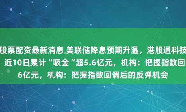 股票配资最新消息 美联储降息预期升温，港股通科技ETF（513860）近10日累计“吸金“超5.6亿元，机构：把握指数回调后的反弹机会