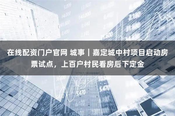在线配资门户官网 城事｜嘉定城中村项目启动房票试点，上百户村民看房后下定金