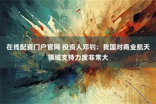 在线配资门户官网 投资人邓钊：我国对商业航天领域支持力度非常大