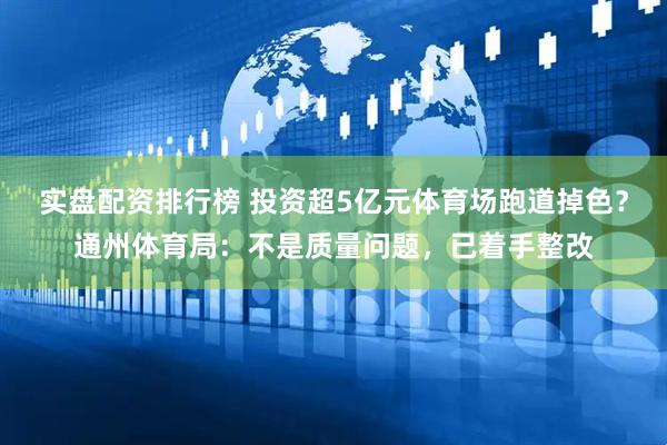 实盘配资排行榜 投资超5亿元体育场跑道掉色？通州体育局：不是质量问题，已着手整改