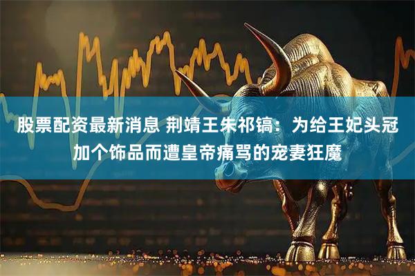 股票配资最新消息 荆靖王朱祁镐：为给王妃头冠加个饰品而遭皇帝痛骂的宠妻狂魔