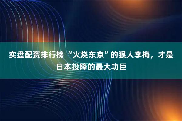 实盘配资排行榜 “火烧东京”的狠人李梅，才是日本投降的最大功臣