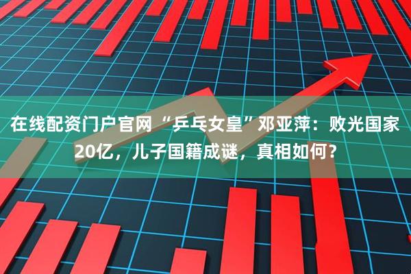 在线配资门户官网 “乒乓女皇”邓亚萍：败光国家20亿，儿子国籍成谜，真相如何？