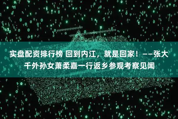 实盘配资排行榜 回到内江，就是回家！——张大千外孙女萧柔嘉一行返乡参观考察见闻
