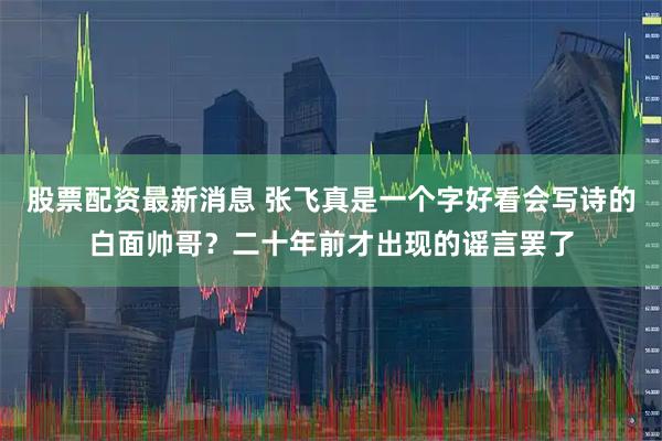 股票配资最新消息 张飞真是一个字好看会写诗的白面帅哥？二十年前才出现的谣言罢了