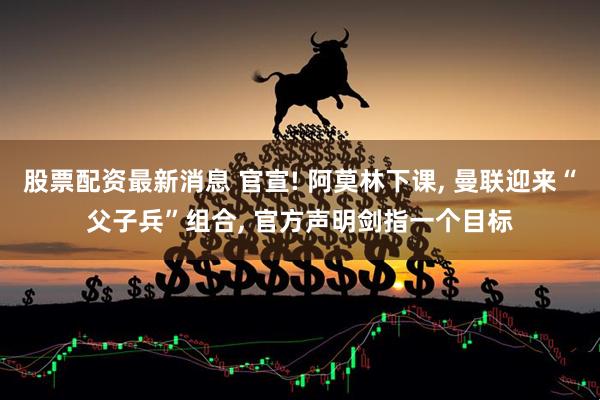 股票配资最新消息 官宣! 阿莫林下课, 曼联迎来“父子兵”组合, 官方声明剑指一个目标
