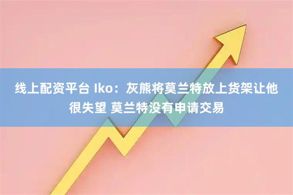 线上配资平台 Iko：灰熊将莫兰特放上货架让他很失望 莫兰特没有申请交易
