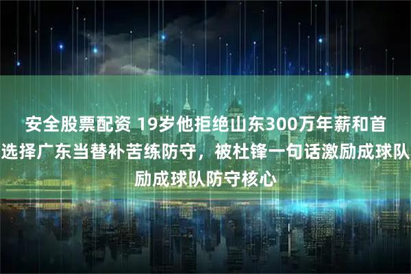 安全股票配资 19岁他拒绝山东300万年薪和首发位置，选择广东当替补苦练防守，被杜锋一句话激励成球队防守核心