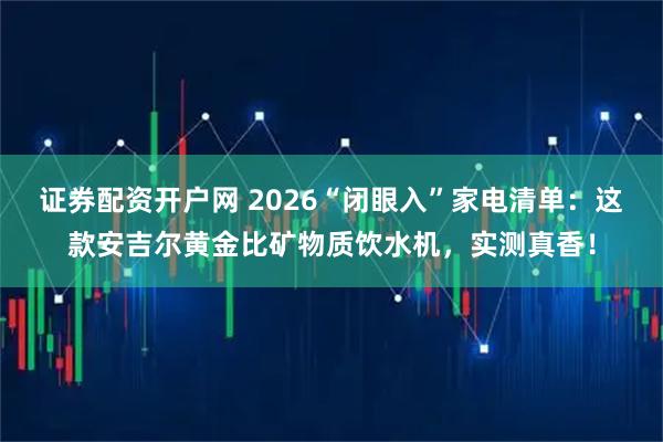 证券配资开户网 2026“闭眼入”家电清单：这款安吉尔黄金比矿物质饮水机，实测真香！