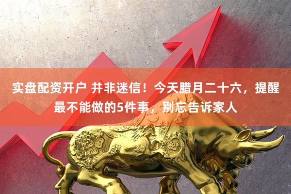 实盘配资开户 并非迷信!今天腊月二十六,提醒最不能做的5件事,别忘告诉家人