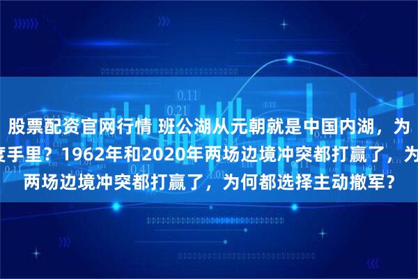 股票配资官网行情 班公湖从元朝就是中国内湖,为何三分之一却在印度手里?1962年和2020年两场边境冲突都打赢了,为何都选择主动撤军?
