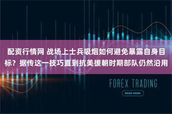 配资行情网 战场上士兵吸烟如何避免暴露自身目标？据传这一技巧直到抗美援朝时期部队仍然沿用