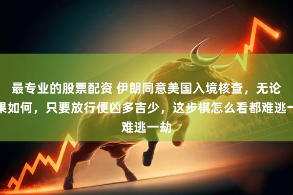 最专业的股票配资 伊朗同意美国入境核查，无论结果如何，只要放行便凶多吉少，这步棋怎么看都难逃一劫