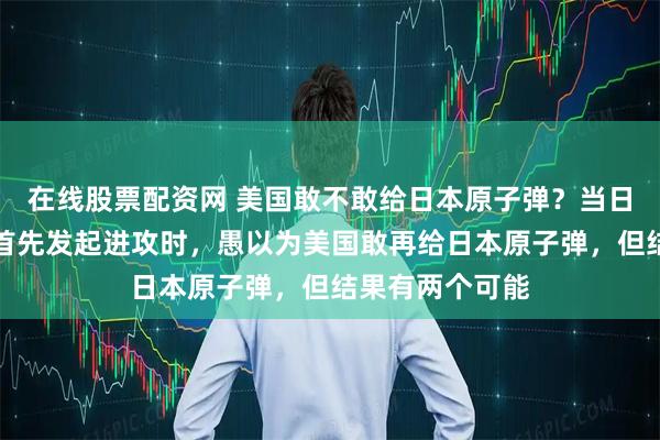 在线股票配资网 美国敢不敢给日本原子弹？当日本修宪完成、首先发起进攻时，愚以为美国敢再给日本原子弹，但结果有两个可能