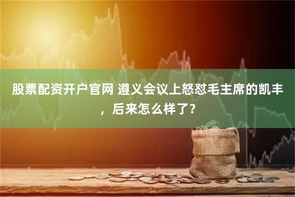 股票配资开户官网 遵义会议上怒怼毛主席的凯丰，后来怎么样了？
