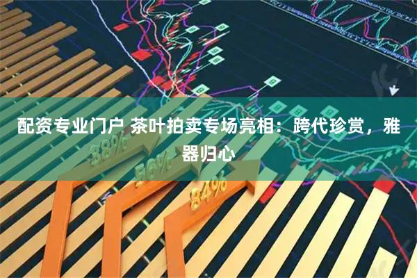 配资专业门户 茶叶拍卖专场亮相：跨代珍赏，雅器归心