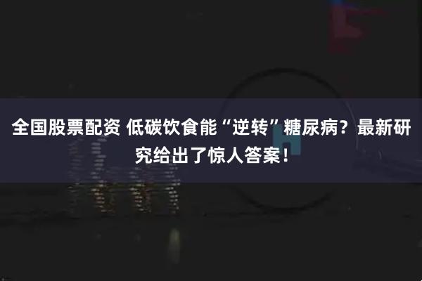 全国股票配资 低碳饮食能“逆转”糖尿病?最新研究给出了惊人答案!