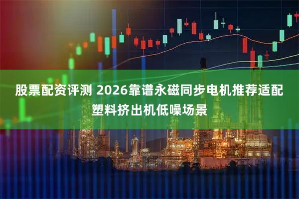 股票配资评测 2026靠谱永磁同步电机推荐适配塑料挤出机低噪场景