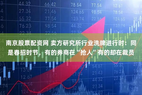 南京股票配资网 卖方研究所行业洗牌进行时：同是春招时节，有的券商在“抢人”有的却在裁员