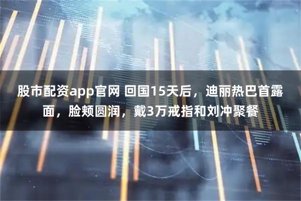 股市配资app官网 回国15天后,迪丽热巴首露面,脸颊圆润,戴3万戒指和刘冲聚餐