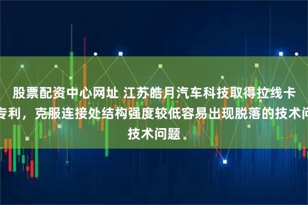 股票配资中心网址 江苏皓月汽车科技取得拉线卡扣专利，克服连接处结构强度较低容易出现脱落的技术问题