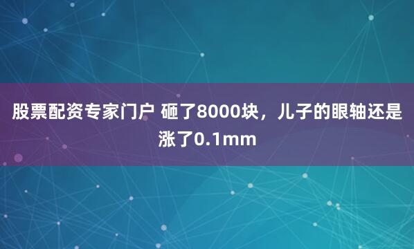 股票配资专家门户 砸了8000块,儿子的眼轴还是涨了0.1mm