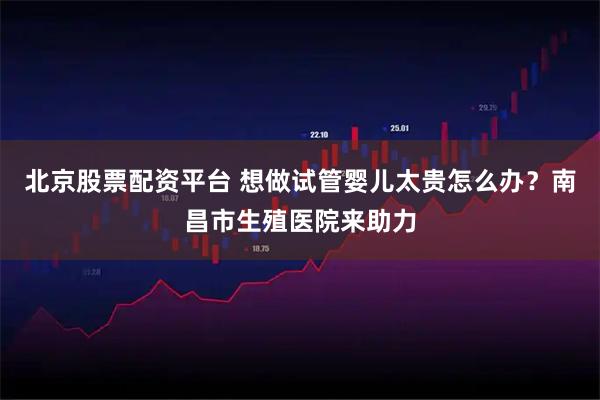 北京股票配资平台 想做试管婴儿太贵怎么办?南昌市生殖医院来助力