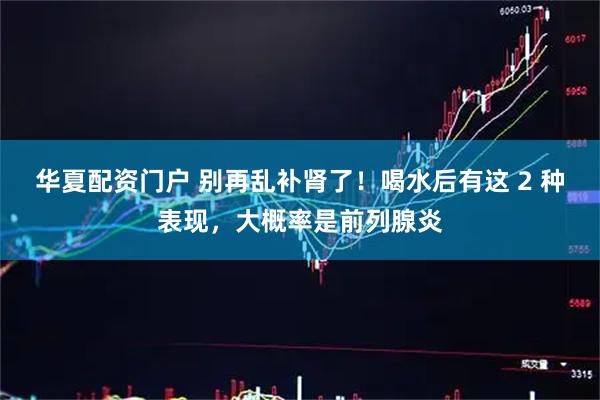 华夏配资门户 别再乱补肾了！喝水后有这 2 种表现，大概率是前列腺炎