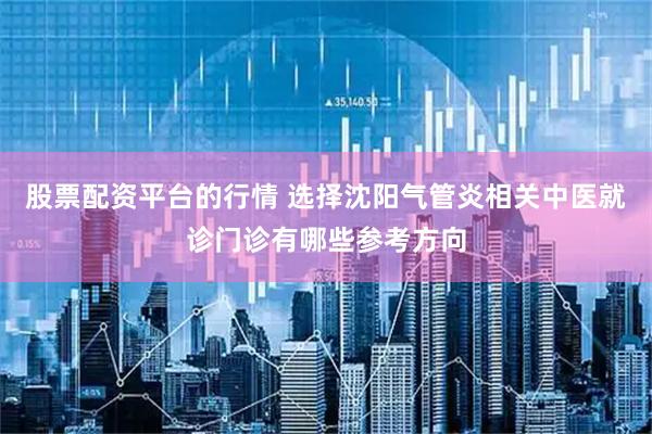 股票配资平台的行情 选择沈阳气管炎相关中医就诊门诊有哪些参考方向