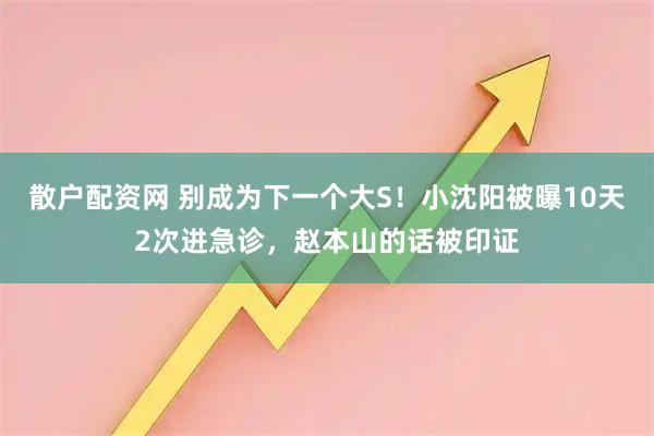 散户配资网 别成为下一个大S！小沈阳被曝10天2次进急诊，赵本山的话被印证