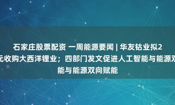 石家庄股票配资 一周能源要闻 | 华友钴业拟2.1亿美元收购大西洋锂业；四部门发文促进人工智能与能源双向赋能