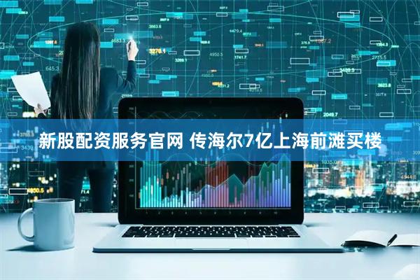 新股配资服务官网 传海尔7亿上海前滩买楼