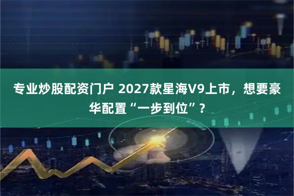 专业炒股配资门户 2027款星海V9上市，想要豪华配置“一步到位”？