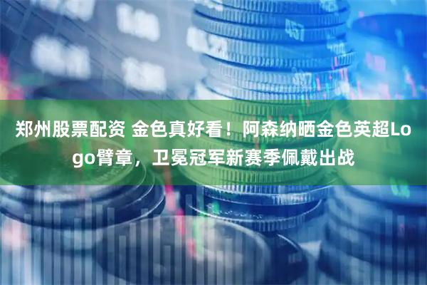 郑州股票配资 金色真好看！阿森纳晒金色英超Logo臂章，卫冕冠军新赛季佩戴出战
