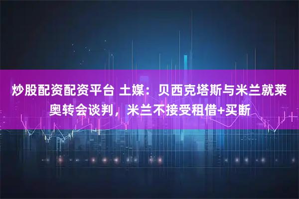 炒股配资配资平台 土媒:贝西克塔斯与米兰就莱奥转会谈判,米兰不接受租借+买断