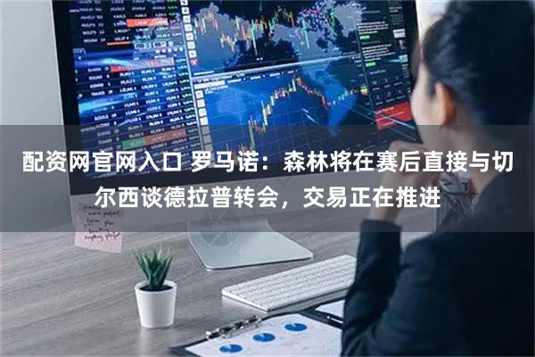 配资网官网入口 罗马诺：森林将在赛后直接与切尔西谈德拉普转会，交易正在推进