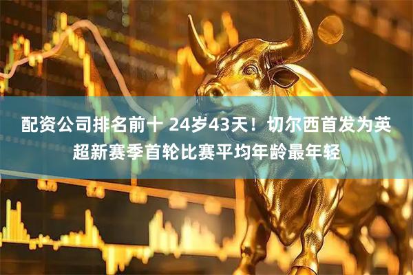 配资公司排名前十 24岁43天！切尔西首发为英超新赛季首轮比赛平均年龄最年轻